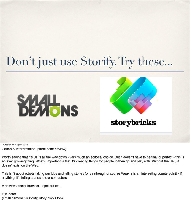 Don’t just use Storify. Try these...
Thursday, 16 August 2012
Canon & Interpretation (plural point of view)
Worth saying that it's URIs all the way down - very much an editorial choice. But it doesn't have to be ﬁnal or perfect - this is
an ever growing thing. What's important is that it's creating things for people to then go and play with. Without the URI, it
doesn't exist on the Web.
This isn't about robots taking our jobs and telling stories for us (though of course Weavrs is an interesting counterpoint) - if
anything, it's telling stories to our computers.
A conversational browser…spoilers etc.
Fun data!
(small demons vs storify, story bricks too)
