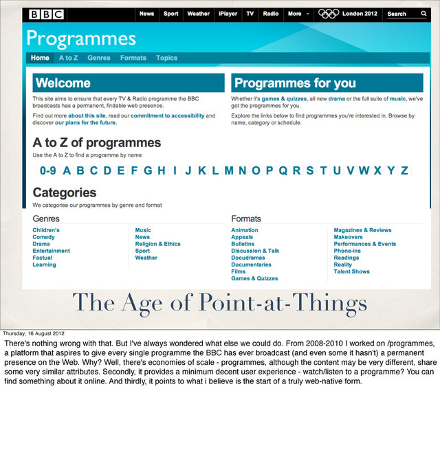 The Age of Point-at-Things
Thursday, 16 August 2012
There's nothing wrong with that. But I've always wondered what else we could do. From 2008-2010 I worked on /programmes,
a platform that aspires to give every single programme the BBC has ever broadcast (and even some it hasn't) a permanent
presence on the Web. Why? Well, there's economies of scale - programmes, although the content may be very different, share
some very similar attributes. Secondly, it provides a minimum decent user experience - watch/listen to a programme? You can
ﬁnd something about it online. And thirdly, it points to what i believe is the start of a truly web-native form.
