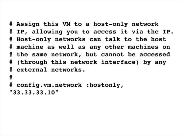 # Assign this VM to a host-only network
# IP, allowing you to access it via the IP.
# Host-only networks can talk to the host
# machine as well as any other machines on
# the same network, but cannot be accessed
# (through this network interface) by any
# external networks.
#
# config.vm.network :hostonly,
"33.33.33.10"
