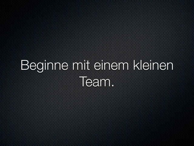 Beginne mit einem kleinen
Team.
