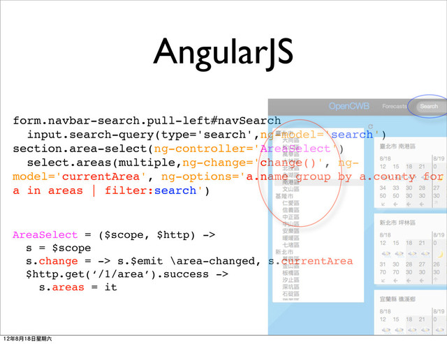 AngularJS
form.navbar-search.pull-left#navSearch
input.search-query(type='search',ng-model='search')
section.area-select(ng-controller='AreaSelect')
select.areas(multiple,ng-change='change()', ng-
model='currentArea', ng-options='a.name group by a.county for
a in areas | filter:search')
AreaSelect = ($scope, $http) ->
s = $scope
s.change = -> s.$emit \area-changed, s.currentArea
$http.get(‘/1/area’).success ->
s.areas = it
12年8月18日星期六
