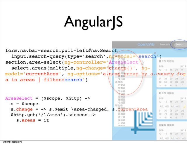 AngularJS
form.navbar-search.pull-left#navSearch
input.search-query(type='search',ng-model='search')
section.area-select(ng-controller='AreaSelect')
select.areas(multiple,ng-change='change()', ng-
model='currentArea', ng-options='a.name group by a.county for
a in areas | filter:search')
AreaSelect = ($scope, $http) ->
s = $scope
s.change = -> s.$emit \area-changed, s.currentArea
$http.get(‘/1/area’).success ->
s.areas = it
12年8月18日星期六
