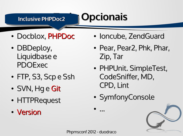 Phpmsconf 2012 - duodraco
Phpmsconf 2012 - duodraco
Tasks Opcionais
Tasks Opcionais
●
Docblox,
Docblox, PHPDoc
PHPDoc
●
DBDeploy,
DBDeploy,
Liquidbase e
Liquidbase e
PDOExec
PDOExec
●
FTP, S3, Scp e Ssh
FTP, S3, Scp e Ssh
●
SVN, Hg e
SVN, Hg e Git
Git
●
HTTPRequest
HTTPRequest
●
Version
Version
●
Ioncube, ZendGuard
Ioncube, ZendGuard
●
Pear, Pear2, Phk, Phar,
Pear, Pear2, Phk, Phar,
Zip, Tar
Zip, Tar
●
PHPUnit. SimpleTest,
PHPUnit. SimpleTest,
CodeSniffer, MD,
CodeSniffer, MD,
CPD, Lint
CPD, Lint
●
SymfonyConsole
SymfonyConsole
●
...
...
Inclusive PHPDoc2
Inclusive PHPDoc2
Inclusive PHPDoc2
Inclusive PHPDoc2
