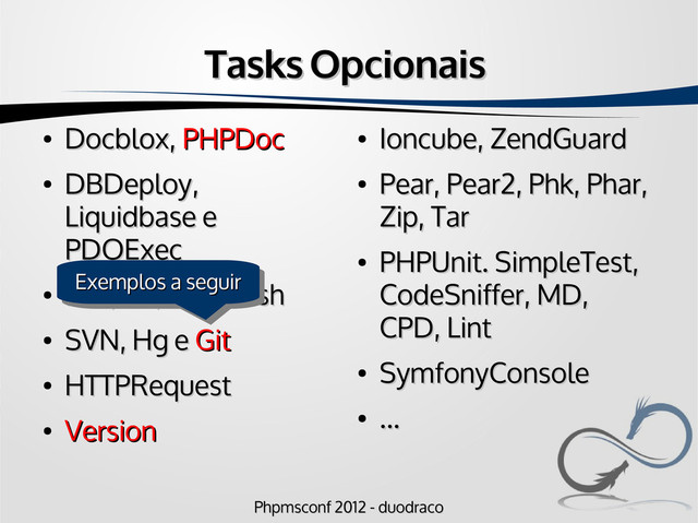 Phpmsconf 2012 - duodraco
Phpmsconf 2012 - duodraco
Tasks Opcionais
Tasks Opcionais
●
Docblox,
Docblox, PHPDoc
PHPDoc
●
DBDeploy,
DBDeploy,
Liquidbase e
Liquidbase e
PDOExec
PDOExec
●
FTP, S3, Scp e Ssh
FTP, S3, Scp e Ssh
●
SVN, Hg e
SVN, Hg e Git
Git
●
HTTPRequest
HTTPRequest
●
Version
Version
●
Ioncube, ZendGuard
Ioncube, ZendGuard
●
Pear, Pear2, Phk, Phar,
Pear, Pear2, Phk, Phar,
Zip, Tar
Zip, Tar
●
PHPUnit. SimpleTest,
PHPUnit. SimpleTest,
CodeSniffer, MD,
CodeSniffer, MD,
CPD, Lint
CPD, Lint
●
SymfonyConsole
SymfonyConsole
●
...
...
Exemplos a seguir
Exemplos a seguir
Exemplos a seguir
Exemplos a seguir
