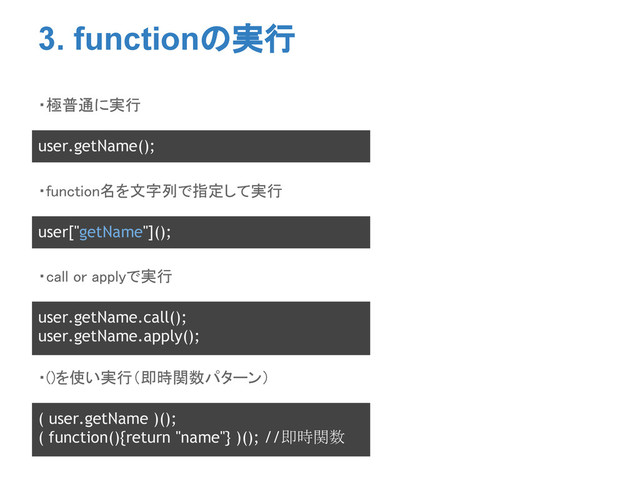 3. functionの実行
・極普通に実行
user.getName();
・function名を文字列で指定して実行
user["getName"]();
・call or applyで実行
user.getName.call();
user.getName.apply();
・()を使い実行（即時関数パターン）
( user.getName )();
( function(){return "name"} )(); //即時関数
