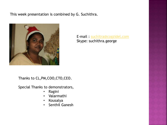 This week presentation is combined by G. Suchithra.
E-mail : suchitra@cogzidel.com
Skype: suchithra.george
Thanks to CL,PM,COO,CTO,CEO.
Special Thanks to demonstrators,
• Ragini
• Valarmathi
• Kousalya
• Senthil Ganesh
