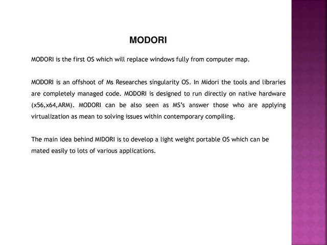 MODORI
MODORI is the first OS which will replace windows fully from computer map.
MODORI is an offshoot of Ms Researches singularity OS. In Midori the tools and libraries
are completely managed code. MODORI is designed to run directly on native hardware
(x56,x64,ARM). MODORI can be also seen as MS’s answer those who are applying
virtualization as mean to solving issues within contemporary compiling.
The main idea behind MIDORI is to develop a light weight portable OS which can be
mated easily to lots of various applications.
