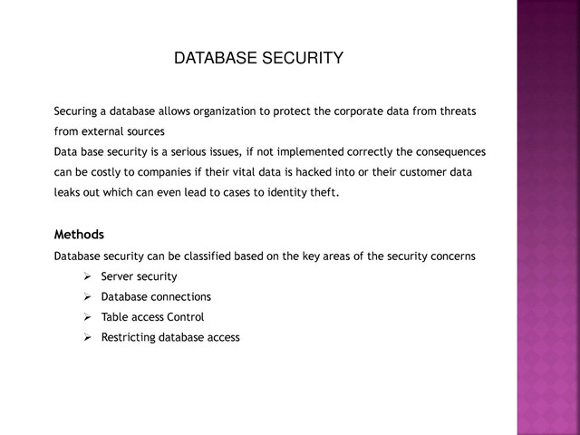 DATABASE SECURITY
Securing a database allows organization to protect the corporate data from threats
from external sources
Data base security is a serious issues, if not implemented correctly the consequences
can be costly to companies if their vital data is hacked into or their customer data
leaks out which can even lead to cases to identity theft.
Methods
Database security can be classified based on the key areas of the security concerns
 Server security
 Database connections
 Table access Control
 Restricting database access
