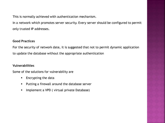 This is normally achieved with authentication mechanism.
In a network which promotes server security. Every server should be configured to permit
only trusted IP addresses.
Good Practices
For the security of network date, it is suggested that not to permit dynamic application
to update the database without the appropriate authentication
Vulnerabilities
Some of the solutions for vulnerability are
 Encrypting the data
 Putting a firewall around the database server
 Implement a VPD ( virtual private Database)
