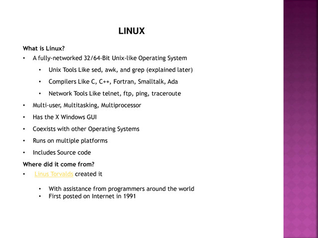 LINUX
What is Linux?
• A fully-networked 32/64-Bit Unix-like Operating System
• Unix Tools Like sed, awk, and grep (explained later)
• Compilers Like C, C++, Fortran, Smalltalk, Ada
• Network Tools Like telnet, ftp, ping, traceroute
• Multi-user, Multitasking, Multiprocessor
• Has the X Windows GUI
• Coexists with other Operating Systems
• Runs on multiple platforms
• Includes Source code
Where did it come from?
• Linus Torvalds created it
• With assistance from programmers around the world
• First posted on Internet in 1991
