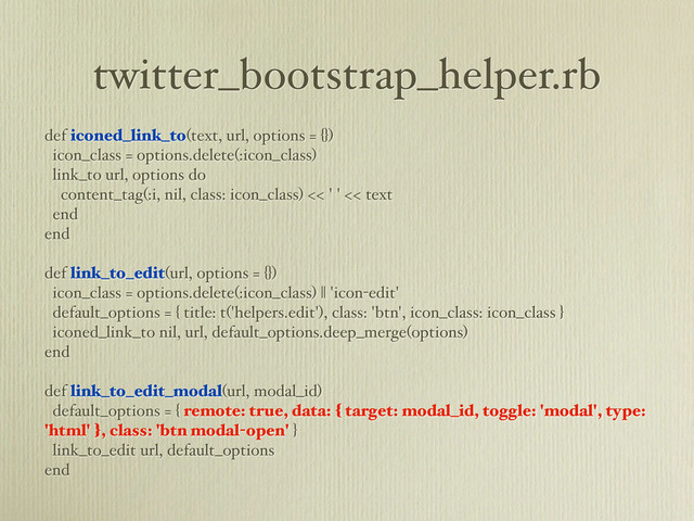 twitter_bootstrap_helper.rb
def iconed_link_to(text, url, options = {})
icon_class = options.delete(:icon_class)
link_to url, options do
content_tag(:i, nil, class: icon_class) << ' ' << text
end
end
def link_to_edit(url, options = {})
icon_class = options.delete(:icon_class) || 'icon-edit'
default_options = { title: t('helpers.edit'), class: 'btn', icon_class: icon_class }
iconed_link_to nil, url, default_options.deep_merge(options)
end
def link_to_edit_modal(url, modal_id)
default_options = { remote: true, data: { target: modal_id, toggle: 'modal', type:
'html' }, class: 'btn modal-open' }
link_to_edit url, default_options
end
