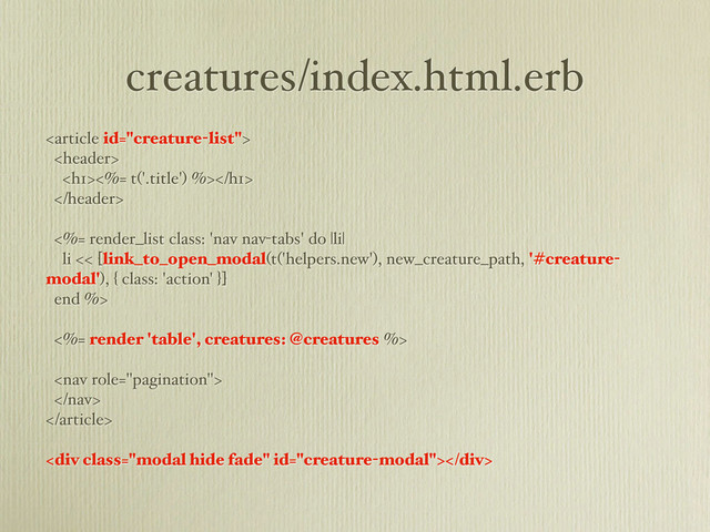 creatures/index.html.erb


<h1><%= t('.title') %></h1>

<%= render_list class: 'nav nav-tabs' do |li|
li << [link_to_open_modal(t('helpers.new'), new_creature_path, '#creature-
modal'), { class: 'action' }]
end %>
<%= render 'table', creatures: @creatures %>



<div class="modal hide fade"></div>
