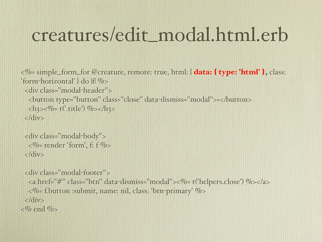 creatures/edit_modal.html.erb
<%= simple_form_for @creature, remote: true, html: { data: { type: 'html' }, class:
'form-horizontal' } do |f| %>
<div class="modal-header">
×
<h3><%= t('.title') %></h3>
</div>
<div class="modal-body">
<%= render 'form', f: f %>
</div>
<div class="modal-footer">
<a href="#" class="btn"><%= t('helpers.close') %></a>
<%= f.button :submit, name: nil, class: 'btn-primary' %>
</div>
<% end %>

