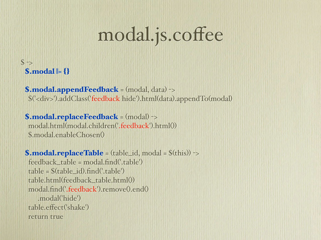 modal.js.coﬀee
$ ->
$.modal ||= {}
$.modal.appendFeedback = (modal, data) ->
$('<div>').addClass('feedback hide').html(data).appendTo(modal)
$.modal.replaceFeedback = (modal) ->
modal.html(modal.children('.feedback').html())
$.modal.enableChosen()
$.modal.replaceTable = (table_id, modal = $(this)) ->
feedback_table = modal.ﬁnd('.table')
table = $(table_id).ﬁnd('.table')
table.html(feedback_table.html())
modal.ﬁnd('.feedback').remove().end()
.modal('hide')
table.eﬀect('shake')
return true
</div>