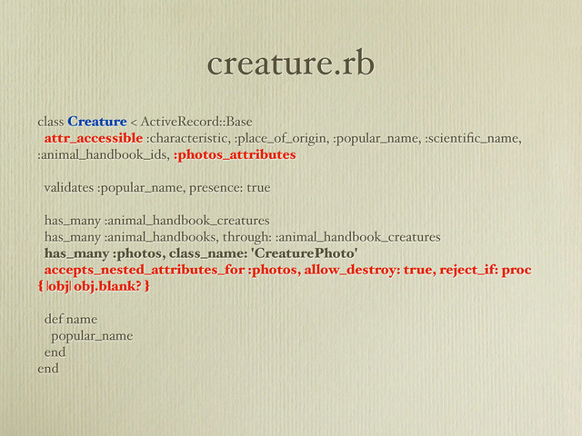 creature.rb
class Creature < ActiveRecord::Base
attr_accessible :characteristic, :place_of_origin, :popular_name, :scientiﬁc_name,
:animal_handbook_ids, :photos_attributes
validates :popular_name, presence: true
has_many :animal_handbook_creatures
has_many :animal_handbooks, through: :animal_handbook_creatures
has_many :photos, class_name: 'CreaturePhoto'
accepts_nested_attributes_for :photos, allow_destroy: true, reject_if: proc
{ |obj| obj.blank? }
def name
popular_name
end
end
