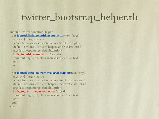 twitter_bootstrap_helper.rb
module TwitterBootstrapHelper
def iconed_link_to_add_association(text, *args)
args << {} if args.size < 2
icon_class = args.last.delete(:icon_class) || 'icon-plus'
default_options = { title: t('helpers.add'), class: 'btn' }
args.last.deep_merge! default_options
link_to_add_association *args do
content_tag(:i, nil, class: icon_class) << ' ' << text
end
end
def iconed_link_to_remove_association(text, *args)
args << {} if args.size < 2
icon_class = args.last.delete(:icon_class) || 'icon-remove'
default_options = { title: t('helpers.remove'), class: 'btn' }
args.last.deep_merge! default_options
link_to_remove_association *args do
content_tag(:i, nil, class: icon_class) << ' ' << text
end
end
end
