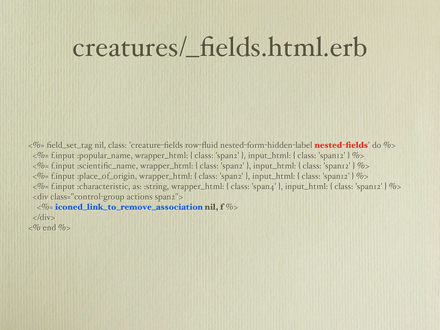 creatures/_ﬁelds.html.erb
<%= ﬁeld_set_tag nil, class: 'creature-ﬁelds row-ﬂuid nested-form-hidden-label nested-ﬁelds' do %>
<%= f.input :popular_name, wrapper_html: { class: 'span2' }, input_html: { class: 'span12' } %>
<%= f.input :scientiﬁc_name, wrapper_html: { class: 'span2' }, input_html: { class: 'span12' } %>
<%= f.input :place_of_origin, wrapper_html: { class: 'span2' }, input_html: { class: 'span12' } %>
<%= f.input :characteristic, as: :string, wrapper_html: { class: 'span4' }, input_html: { class: 'span12' } %>
<div class="control-group actions span2">
<%= iconed_link_to_remove_association nil, f %>
</div>
<% end %>
