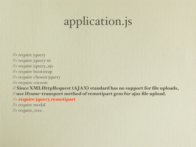 application.js
//= require jquery
//= require jquery-ui
//= require jquery_ujs
//= require bootstrap
//= require chosen-jquery
//= require cocoon
// Since XMLHttpRequest (AJAX) standard has no support for ﬁle uploads,
// use iframe-transport method of remotipart gem for ajax ﬁle upload.
//= require jquery.remotipart
//= require modal
//= require_tree .
