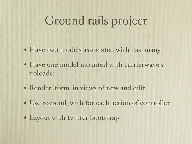 Ground rails project
• Have two models associated with has_many
• Have one model mounted with carrierwave’s
uploader
• Render 'form' in views of new and edit
• Use respond_with for each action of controller
• Layout with twitter bootstrap
