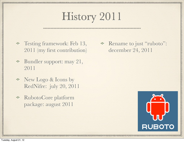 History 2011
Testing framework: Feb 13,
2011 (my ﬁrst contribution)
Bundler support: may 21,
2011
New Logo & Icons by
RedNifre: july 20, 2011
RubotoCore platform
package: august 2011
Rename to just “ruboto”:
december 24, 2011

