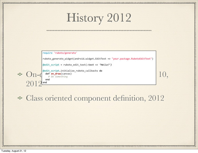 History 2012
On-device generation of subclasses may 10,
2012
Class oriented component deﬁnition, 2012
require	  'ruboto/generate'
ruboto_generate_widget(android.widget.EditText	  =>	  "your.package.RubotoEditText")
@edit_script	  =	  ruboto_edit_text(:text	  =>	  ‘Hello!’)
@edit_script.initialize_ruboto_callbacks	  do
	  	  def	  on_draw(canvas)
	  	  	  	  #	  Do	  Something
	  	  end
end
