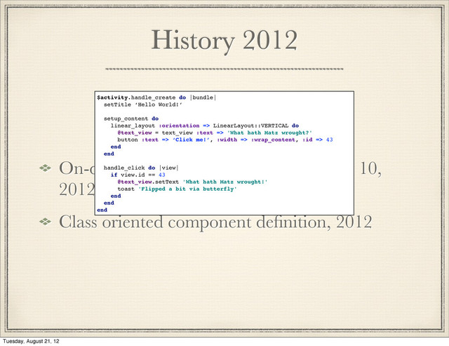 History 2012
On-device generation of subclasses may 10,
2012
Class oriented component deﬁnition, 2012
$activity.handle_create do |bundle|
setTitle ‘Hello World!’
setup_content do
linear_layout :orientation => LinearLayout::VERTICAL do
@text_view = text_view :text => 'What hath Matz wrought?'
button :text => ‘Click me!’, :width => :wrap_content, :id => 43
end
end
handle_click do |view|
if view.id == 43
@text_view.setText 'What hath Matz wrought!'
toast 'Flipped a bit via butterfly'
end
end
end
