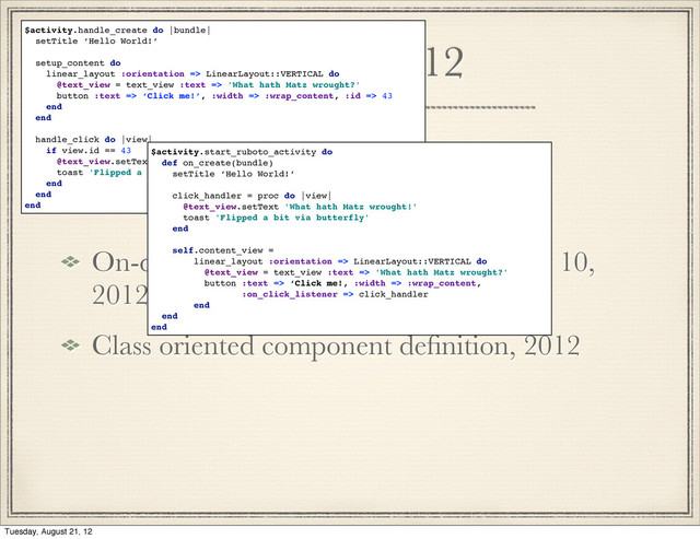 History 2012
On-device generation of subclasses may 10,
2012
Class oriented component deﬁnition, 2012
$activity.handle_create do |bundle|
setTitle ‘Hello World!’
setup_content do
linear_layout :orientation => LinearLayout::VERTICAL do
@text_view = text_view :text => 'What hath Matz wrought?'
button :text => ‘Click me!’, :width => :wrap_content, :id => 43
end
end
handle_click do |view|
if view.id == 43
@text_view.setText 'What hath Matz wrought!'
toast 'Flipped a bit via butterfly'
end
end
end
$activity.start_ruboto_activity do
def on_create(bundle)
setTitle ‘Hello World!’
click_handler = proc do |view|
@text_view.setText 'What hath Matz wrought!'
toast 'Flipped a bit via butterfly'
end
self.content_view =
linear_layout :orientation => LinearLayout::VERTICAL do
@text_view = text_view :text => 'What hath Matz wrought?'
button :text => ‘Click me!, :width => :wrap_content,
:on_click_listener => click_handler
end
end
end

