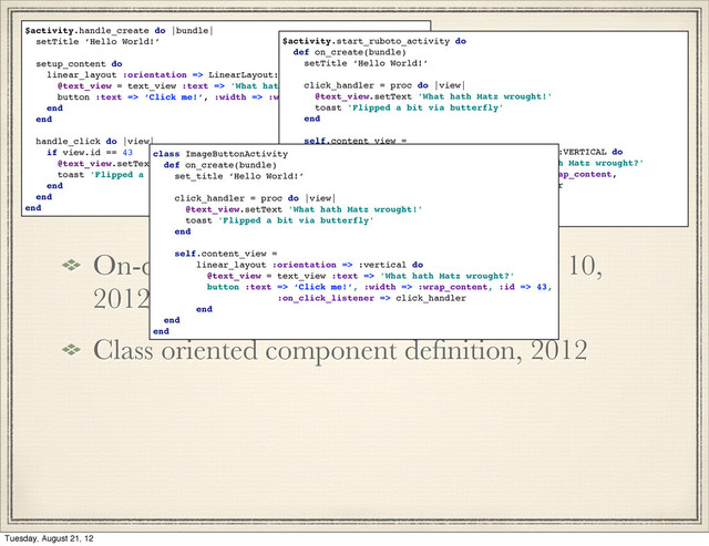 History 2012
On-device generation of subclasses may 10,
2012
Class oriented component deﬁnition, 2012
$activity.handle_create do |bundle|
setTitle ‘Hello World!’
setup_content do
linear_layout :orientation => LinearLayout::VERTICAL do
@text_view = text_view :text => 'What hath Matz wrought?'
button :text => ‘Click me!’, :width => :wrap_content, :id => 43
end
end
handle_click do |view|
if view.id == 43
@text_view.setText 'What hath Matz wrought!'
toast 'Flipped a bit via butterfly'
end
end
end
$activity.start_ruboto_activity do
def on_create(bundle)
setTitle ‘Hello World!’
click_handler = proc do |view|
@text_view.setText 'What hath Matz wrought!'
toast 'Flipped a bit via butterfly'
end
self.content_view =
linear_layout :orientation => LinearLayout::VERTICAL do
@text_view = text_view :text => 'What hath Matz wrought?'
button :text => ‘Click me!, :width => :wrap_content,
:on_click_listener => click_handler
end
end
end
class ImageButtonActivity
def on_create(bundle)
set_title ‘Hello World!’
click_handler = proc do |view|
@text_view.setText 'What hath Matz wrought!'
toast 'Flipped a bit via butterfly'
end
self.content_view =
linear_layout :orientation => :vertical do
@text_view = text_view :text => 'What hath Matz wrought?'
button :text => ‘Click me!’, :width => :wrap_content, :id => 43,
:on_click_listener => click_handler
end
end
end
