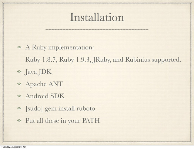 Installation
A Ruby implementation:
Ruby 1.8.7, Ruby 1.9.3, JRuby, and Rubinius supported.
Java JDK
Apache ANT
Android SDK
[sudo] gem install ruboto
Put all these in your PATH
