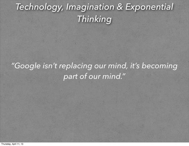 Technology, Imagination & Exponential
Thinking
“Google isn’t replacing our mind, it’s becoming
part of our mind.”
Thursday, April 11, 13
