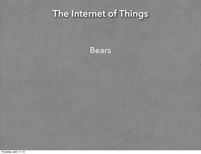 The Internet of Things
Bears
Thursday, April 11, 13
