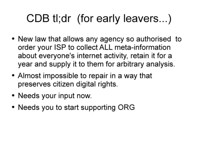 CDB tl;dr (for early leavers...)
●
New law that allows any agency so authorised to
order your ISP to collect ALL meta-information
about everyone's internet activity, retain it for a
year and supply it to them for arbitrary analysis.
●
Almost impossible to repair in a way that
preserves citizen digital rights.
●
Needs your input now.
●
Needs you to start supporting ORG
