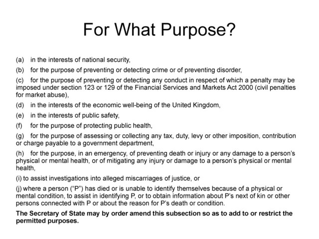 For What Purpose?
(a) in the interests of national security,
(b) for the purpose of preventing or detecting crime or of preventing disorder,
(c) for the purpose of preventing or detecting any conduct in respect of which a penalty may be
imposed under section 123 or 129 of the Financial Services and Markets Act 2000 (civil penalties
for market abuse),
(d) in the interests of the economic well-being of the United Kingdom,
(e) in the interests of public safety,
(f) for the purpose of protecting public health,
(g) for the purpose of assessing or collecting any tax, duty, levy or other imposition, contribution
or charge payable to a government department,
(h) for the purpose, in an emergency, of preventing death or injury or any damage to a person’s
physical or mental health, or of mitigating any injury or damage to a person’s physical or mental
health,
(i) to assist investigations into alleged miscarriages of justice, or
(j) where a person (“P”) has died or is unable to identify themselves because of a physical or
mental condition, to assist in identifying P, or to obtain information about P’s next of kin or other
persons connected with P or about the reason for P’s death or condition.
The Secretary of State may by order amend this subsection so as to add to or restrict the
permitted purposes.
