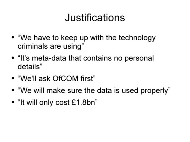 Justifications
●
“We have to keep up with the technology
criminals are using”
●
“It's meta-data that contains no personal
details”
●
“We'll ask OfCOM first”
●
“We will make sure the data is used properly”
●
“It will only cost £1.8bn”
