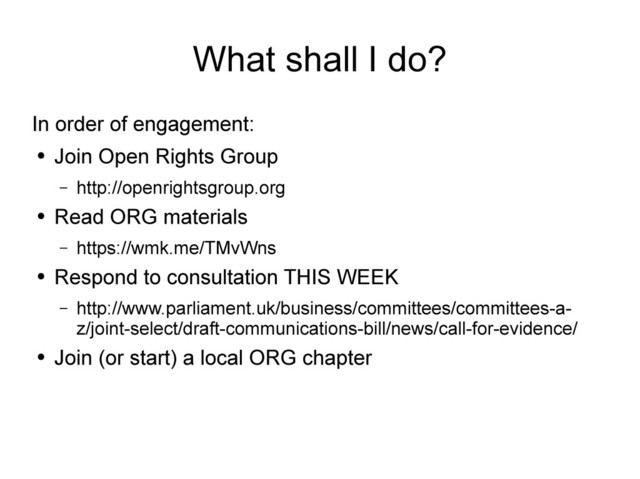 What shall I do?
In order of engagement:
●
Join Open Rights Group
– http://openrightsgroup.org
●
Read ORG materials
– https://wmk.me/TMvWns
●
Respond to consultation THIS WEEK
– http://www.parliament.uk/business/committees/committees-a-
z/joint-select/draft-communications-bill/news/call-for-evidence/
●
Join (or start) a local ORG chapter
