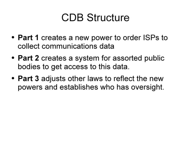 CDB Structure
●
Part 1 creates a new power to order ISPs to
collect communications data
●
Part 2 creates a system for assorted public
bodies to get access to this data.
●
Part 3 adjusts other laws to reflect the new
powers and establishes who has oversight.
