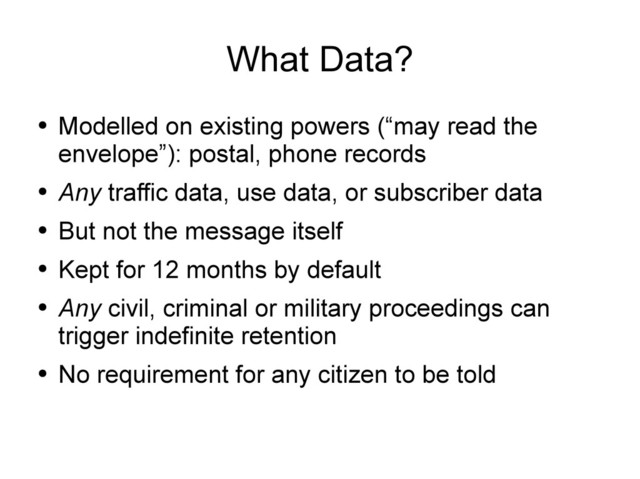 What Data?
●
Modelled on existing powers (“may read the
envelope”): postal, phone records
●
Any traffic data, use data, or subscriber data
●
But not the message itself
●
Kept for 12 months by default
●
Any civil, criminal or military proceedings can
trigger indefinite retention
●
No requirement for any citizen to be told
