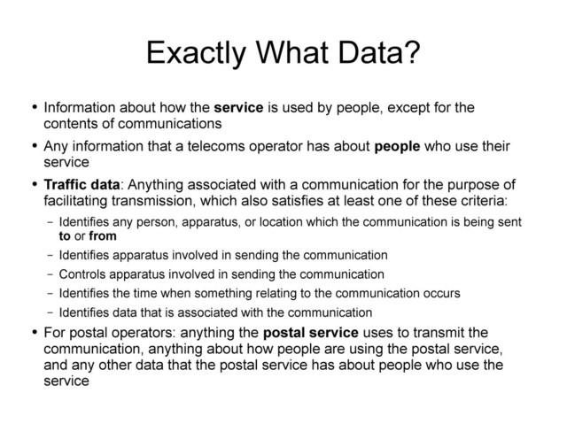 Exactly What Data?
●
Information about how the service is used by people, except for the
contents of communications
●
Any information that a telecoms operator has about people who use their
service
●
Traffic data: Anything associated with a communication for the purpose of
facilitating transmission, which also satisfies at least one of these criteria:
– Identifies any person, apparatus, or location which the communication is being sent
to or from
– Identifies apparatus involved in sending the communication
– Controls apparatus involved in sending the communication
– Identifies the time when something relating to the communication occurs
– Identifies data that is associated with the communication
●
For postal operators: anything the postal service uses to transmit the
communication, anything about how people are using the postal service,
and any other data that the postal service has about people who use the
service
