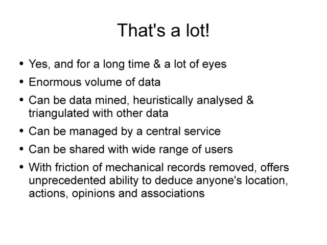 That's a lot!
●
Yes, and for a long time & a lot of eyes
●
Enormous volume of data
●
Can be data mined, heuristically analysed &
triangulated with other data
●
Can be managed by a central service
●
Can be shared with wide range of users
●
With friction of mechanical records removed, offers
unprecedented ability to deduce anyone's location,
actions, opinions and associations
