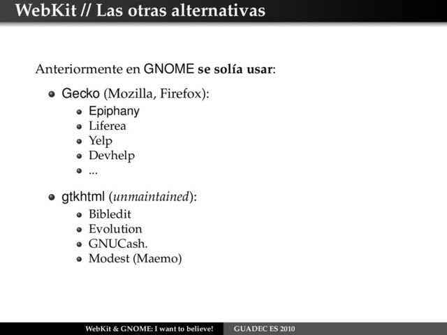 WebKit // Las otras alternativas
Anteriormente en GNOME se solía usar:
Gecko (Mozilla, Firefox):
Epiphany
Liferea
Yelp
Devhelp
...
gtkhtml (unmaintained):
Bibledit
Evolution
GNUCash.
Modest (Maemo)
WebKit & GNOME: I want to believe! GUADEC ES 2010
