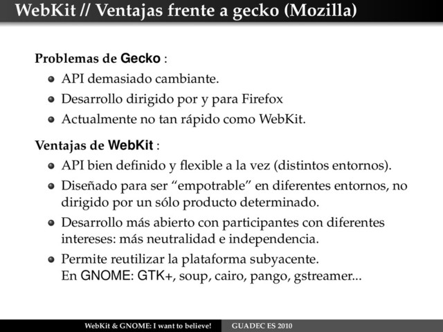 WebKit // Ventajas frente a gecko (Mozilla)
Problemas de Gecko :
API demasiado cambiante.
Desarrollo dirigido por y para Firefox
Actualmente no tan rápido como WebKit.
Ventajas de WebKit :
API bien deﬁnido y ﬂexible a la vez (distintos entornos).
Diseñado para ser “empotrable” en diferentes entornos, no
dirigido por un sólo producto determinado.
Desarrollo más abierto con participantes con diferentes
intereses: más neutralidad e independencia.
Permite reutilizar la plataforma subyacente.
En GNOME: GTK+, soup, cairo, pango, gstreamer...
WebKit & GNOME: I want to believe! GUADEC ES 2010
