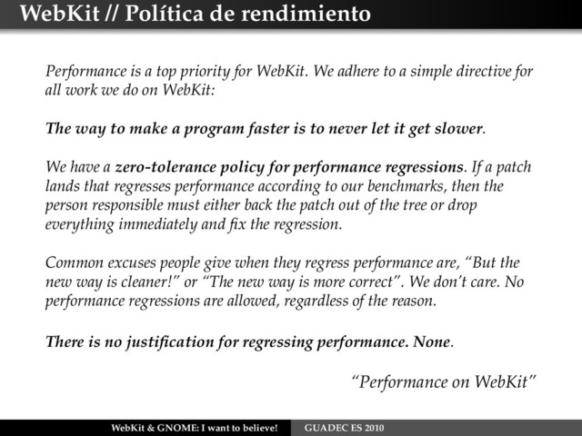 WebKit // Política de rendimiento
Performance is a top priority for WebKit. We adhere to a simple directive for
all work we do on WebKit:
The way to make a program faster is to never let it get slower.
We have a zero-tolerance policy for performance regressions. If a patch
lands that regresses performance according to our benchmarks, then the
person responsible must either back the patch out of the tree or drop
everything immediately and ﬁx the regression.
Common excuses people give when they regress performance are, “But the
new way is cleaner!” or “The new way is more correct”. We don’t care. No
performance regressions are allowed, regardless of the reason.
There is no justiﬁcation for regressing performance. None.
“Performance on WebKit”
WebKit & GNOME: I want to believe! GUADEC ES 2010
