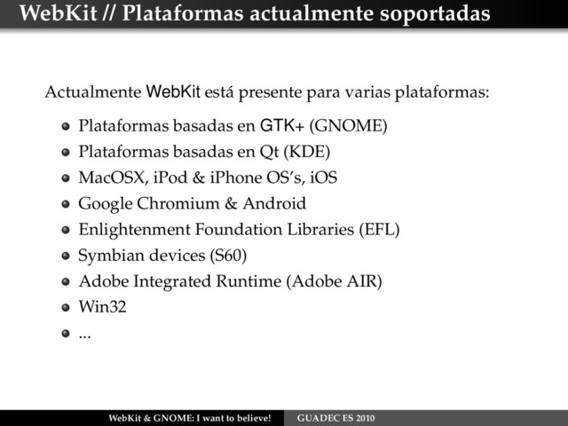 WebKit // Plataformas actualmente soportadas
Actualmente WebKit está presente para varias plataformas:
Plataformas basadas en GTK+ (GNOME)
Plataformas basadas en Qt (KDE)
MacOSX, iPod & iPhone OS’s, iOS
Google Chromium & Android
Enlightenment Foundation Libraries (EFL)
Symbian devices (S60)
Adobe Integrated Runtime (Adobe AIR)
Win32
...
WebKit & GNOME: I want to believe! GUADEC ES 2010
