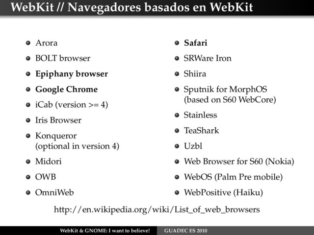 WebKit // Navegadores basados en WebKit
Arora
BOLT browser
Epiphany browser
Google Chrome
iCab (version >= 4)
Iris Browser
Konqueror
(optional in version 4)
Midori
OWB
OmniWeb
Safari
SRWare Iron
Shiira
Sputnik for MorphOS
(based on S60 WebCore)
Stainless
TeaShark
Uzbl
Web Browser for S60 (Nokia)
WebOS (Palm Pre mobile)
WebPositive (Haiku)
http://en.wikipedia.org/wiki/List_of_web_browsers
WebKit & GNOME: I want to believe! GUADEC ES 2010
