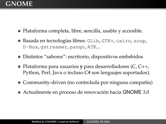 GNOME
Plataforma completa, libre, sencilla, usable y accesible.
Basada en tecnologías libres: GLib, GTK+, cairo, soup,
D-Bus, gstreamer, pango, ATK...
Distintos “sabores”: escritorio, dispositivos embebidos
Plataforma para usuarios y para desarrolladores (C, C++,
Python, Perl, Java o incluso C# son lenguajes soportados).
Community-driven (no controlada por ninguna compañía)
Actualmente en proceso de renovación hacia GNOME 3.0
WebKit & GNOME: I want to believe! GUADEC ES 2010

