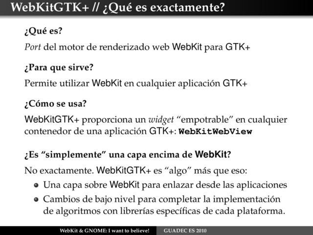 WebKitGTK+ // ¿Qué es exactamente?
¿Qué es?
Port del motor de renderizado web WebKit para GTK+
¿Para que sirve?
Permite utilizar WebKit en cualquier aplicación GTK+
¿Cómo se usa?
WebKitGTK+ proporciona un widget “empotrable” en cualquier
contenedor de una aplicación GTK+: WebKitWebView
¿Es “simplemente” una capa encima de WebKit?
No exactamente. WebKitGTK+ es “algo” más que eso:
Una capa sobre WebKit para enlazar desde las aplicaciones
Cambios de bajo nivel para completar la implementación
de algoritmos con librerías especíﬁcas de cada plataforma.
WebKit & GNOME: I want to believe! GUADEC ES 2010
