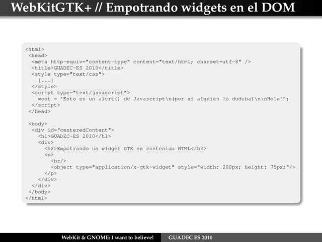 WebKitGTK+ // Empotrando widgets en el DOM



GUADEC-ES 2010

[...]


woot = ’Esto es un alert() de Javascript\n(por si alguien lo dudaba)\n\nHola!’;



<div>
<h1>GUADEC-ES 2010</h1>
<div>
<h2>Empotrando un widget GTK en contenido HTML</h2>
<p>
<br>

</p>
</div>
</div>


WebKit & GNOME: I want to believe! GUADEC ES 2010
