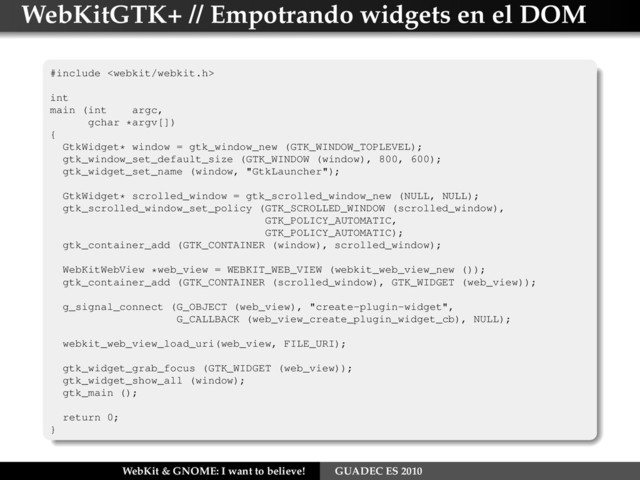 WebKitGTK+ // Empotrando widgets en el DOM
#include 
int
main (int argc,
gchar *argv[])
{
GtkWidget* window = gtk_window_new (GTK_WINDOW_TOPLEVEL);
gtk_window_set_default_size (GTK_WINDOW (window), 800, 600);
gtk_widget_set_name (window, "GtkLauncher");
GtkWidget* scrolled_window = gtk_scrolled_window_new (NULL, NULL);
gtk_scrolled_window_set_policy (GTK_SCROLLED_WINDOW (scrolled_window),
GTK_POLICY_AUTOMATIC,
GTK_POLICY_AUTOMATIC);
gtk_container_add (GTK_CONTAINER (window), scrolled_window);
WebKitWebView *web_view = WEBKIT_WEB_VIEW (webkit_web_view_new ());
gtk_container_add (GTK_CONTAINER (scrolled_window), GTK_WIDGET (web_view));
g_signal_connect (G_OBJECT (web_view), "create-plugin-widget",
G_CALLBACK (web_view_create_plugin_widget_cb), NULL);
webkit_web_view_load_uri(web_view, FILE_URI);
gtk_widget_grab_focus (GTK_WIDGET (web_view));
gtk_widget_show_all (window);
gtk_main ();
return 0;
}
WebKit & GNOME: I want to believe! GUADEC ES 2010
