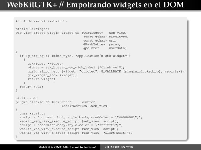 WebKitGTK+ // Empotrando widgets en el DOM
#include 
static GtkWidget*
web_view_create_plugin_widget_cb (GtkWidget* web_view,
const gchar* mime_type,
const gchar* uri,
GHashTable* param,
gpointer userdata)
{
if (g_str_equal (mime_type, "application/x-gtk-widget"))
{
GtkWidget *widget;
widget = gtk_button_new_with_label ("Click me!");
g_signal_connect (widget, "clicked", G_CALLBACK (plugin_clicked_cb), web_view);
gtk_widget_show (widget);
return widget;
}
return NULL;
}
static void
plugin_clicked_cb (GtkButton *button,
WebKitWebView *web_view)
{
char *script;
script = "document.body.style.backgroundColor = \"#000000\";";
webkit_web_view_execute_script (web_view, script);
script = "document.body.style.color = \"#ffffff\";";
webkit_web_view_execute_script (web_view, script);
webkit_web_view_execute_script (web_view, "alert(woot)");
}
WebKit & GNOME: I want to believe! GUADEC ES 2010
