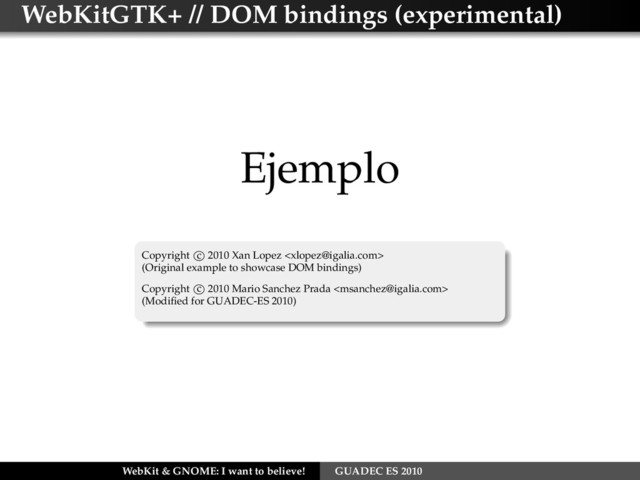 WebKitGTK+ // DOM bindings (experimental)
Ejemplo
Copyright c 2010 Xan Lopez 
(Original example to showcase DOM bindings)
Copyright c 2010 Mario Sanchez Prada 
(Modiﬁed for GUADEC-ES 2010)
WebKit & GNOME: I want to believe! GUADEC ES 2010
